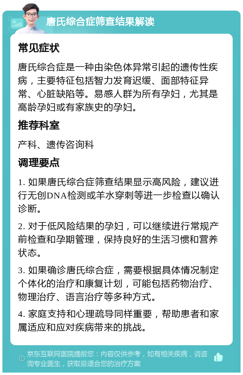 唐氏综合症筛查结果解读 常见症状 唐氏综合症是一种由染色体异常引起的遗传性疾病，主要特征包括智力发育迟缓、面部特征异常、心脏缺陷等。易感人群为所有孕妇，尤其是高龄孕妇或有家族史的孕妇。 推荐科室 产科、遗传咨询科 调理要点 1. 如果唐氏综合症筛查结果显示高风险，建议进行无创DNA检测或羊水穿刺等进一步检查以确认诊断。 2. 对于低风险结果的孕妇，可以继续进行常规产前检查和孕期管理，保持良好的生活习惯和营养状态。 3. 如果确诊唐氏综合症，需要根据具体情况制定个体化的治疗和康复计划，可能包括药物治疗、物理治疗、语言治疗等多种方式。 4. 家庭支持和心理疏导同样重要，帮助患者和家属适应和应对疾病带来的挑战。