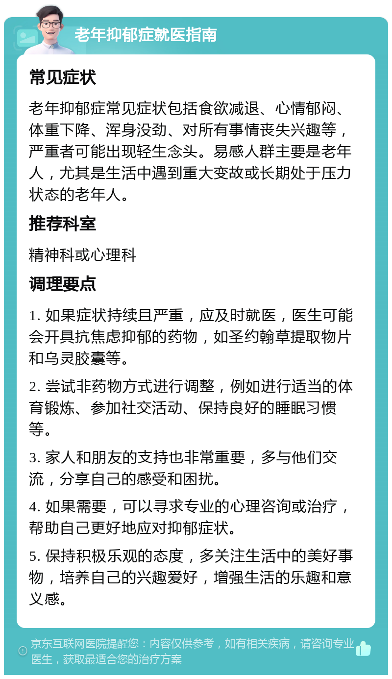 老年抑郁症就医指南 常见症状 老年抑郁症常见症状包括食欲减退、心情郁闷、体重下降、浑身没劲、对所有事情丧失兴趣等,严重者可能出现轻生念头。易感人群主要是老年人,尤其是生活中遇到重大变故或长期处于压力状态的老年人。 推荐科室 精神科或心理科 调理要点 1. 如果症状持续且严重,应及时就医,医生可能会开具抗焦虑抑郁的药物,如圣约翰草提取物片和乌灵胶囊等。 2. 尝试非药物方式进行调整,例如进行适当的体育锻炼、参加社交活动、保持良好的睡眠习惯等。 3. 家人和朋友的支持也非常重要,多与他们交流,分享自己的感受和困扰。 4. 如果需要,可以寻求专业的心理咨询或治疗,帮助自己更好地应对抑郁症状。 5. 保持积极乐观的态度,多关注生活中的美好事物,培养自己的兴趣爱好,增强生活的乐趣和意义感。