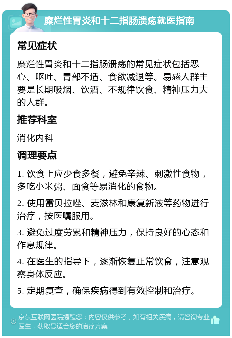 糜烂性胃炎和十二指肠溃疡就医指南 常见症状 糜烂性胃炎和十二指肠溃疡的常见症状包括恶心、呕吐、胃部不适、食欲减退等。易感人群主要是长期吸烟、饮酒、不规律饮食、精神压力大的人群。 推荐科室 消化内科 调理要点 1. 饮食上应少食多餐，避免辛辣、刺激性食物，多吃小米粥、面食等易消化的食物。 2. 使用雷贝拉唑、麦滋林和康复新液等药物进行治疗，按医嘱服用。 3. 避免过度劳累和精神压力，保持良好的心态和作息规律。 4. 在医生的指导下，逐渐恢复正常饮食，注意观察身体反应。 5. 定期复查，确保疾病得到有效控制和治疗。