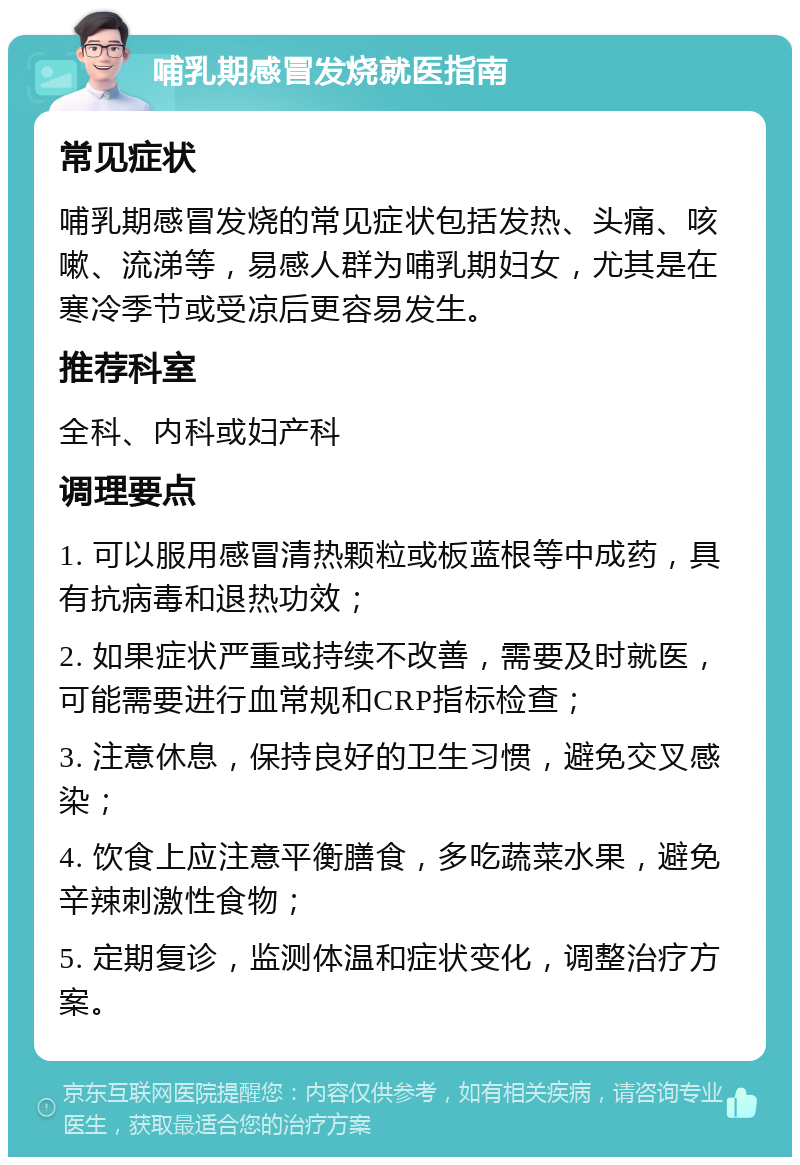 哺乳期感冒发烧就医指南 常见症状 哺乳期感冒发烧的常见症状包括发热、头痛、咳嗽、流涕等，易感人群为哺乳期妇女，尤其是在寒冷季节或受凉后更容易发生。 推荐科室 全科、内科或妇产科 调理要点 1. 可以服用感冒清热颗粒或板蓝根等中成药，具有抗病毒和退热功效； 2. 如果症状严重或持续不改善，需要及时就医，可能需要进行血常规和CRP指标检查； 3. 注意休息，保持良好的卫生习惯，避免交叉感染； 4. 饮食上应注意平衡膳食，多吃蔬菜水果，避免辛辣刺激性食物； 5. 定期复诊，监测体温和症状变化，调整治疗方案。