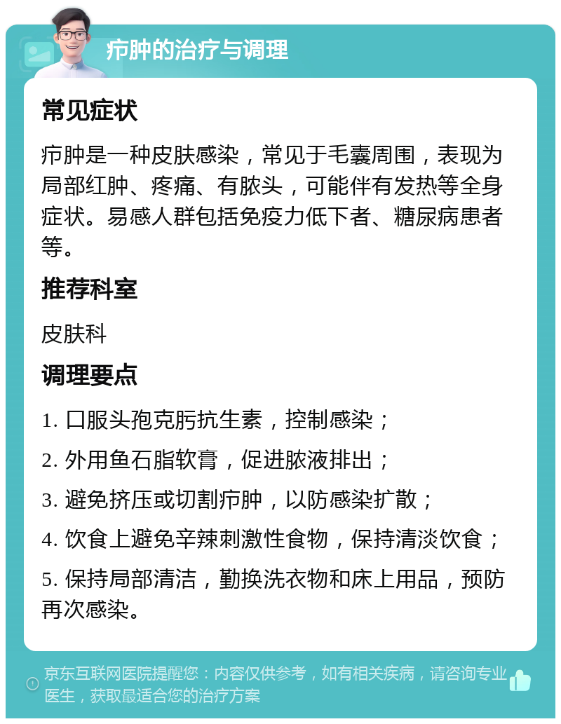 疖肿的治疗与调理 常见症状 疖肿是一种皮肤感染，常见于毛囊周围，表现为局部红肿、疼痛、有脓头，可能伴有发热等全身症状。易感人群包括免疫力低下者、糖尿病患者等。 推荐科室 皮肤科 调理要点 1. 口服头孢克肟抗生素，控制感染； 2. 外用鱼石脂软膏，促进脓液排出； 3. 避免挤压或切割疖肿，以防感染扩散； 4. 饮食上避免辛辣刺激性食物，保持清淡饮食； 5. 保持局部清洁，勤换洗衣物和床上用品，预防再次感染。