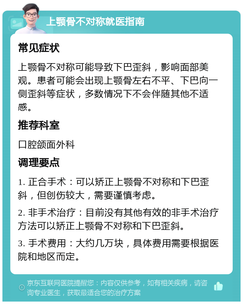 上颚骨不对称就医指南 常见症状 上颚骨不对称可能导致下巴歪斜，影响面部美观。患者可能会出现上颚骨左右不平、下巴向一侧歪斜等症状，多数情况下不会伴随其他不适感。 推荐科室 口腔颌面外科 调理要点 1. 正合手术：可以矫正上颚骨不对称和下巴歪斜，但创伤较大，需要谨慎考虑。 2. 非手术治疗：目前没有其他有效的非手术治疗方法可以矫正上颚骨不对称和下巴歪斜。 3. 手术费用：大约几万块，具体费用需要根据医院和地区而定。