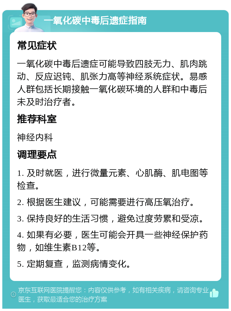 一氧化碳中毒后遗症指南 常见症状 一氧化碳中毒后遗症可能导致四肢无力、肌肉跳动、反应迟钝、肌张力高等神经系统症状。易感人群包括长期接触一氧化碳环境的人群和中毒后未及时治疗者。 推荐科室 神经内科 调理要点 1. 及时就医，进行微量元素、心肌酶、肌电图等检查。 2. 根据医生建议，可能需要进行高压氧治疗。 3. 保持良好的生活习惯，避免过度劳累和受凉。 4. 如果有必要，医生可能会开具一些神经保护药物，如维生素B12等。 5. 定期复查，监测病情变化。