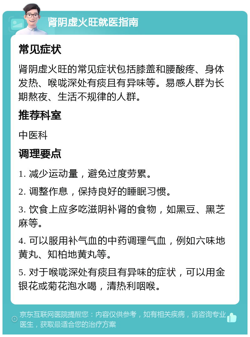 肾阴虚火旺就医指南 常见症状 肾阴虚火旺的常见症状包括膝盖和腰酸疼、身体发热、喉咙深处有痰且有异味等。易感人群为长期熬夜、生活不规律的人群。 推荐科室 中医科 调理要点 1. 减少运动量，避免过度劳累。 2. 调整作息，保持良好的睡眠习惯。 3. 饮食上应多吃滋阴补肾的食物，如黑豆、黑芝麻等。 4. 可以服用补气血的中药调理气血，例如六味地黄丸、知柏地黄丸等。 5. 对于喉咙深处有痰且有异味的症状，可以用金银花或菊花泡水喝，清热利咽喉。