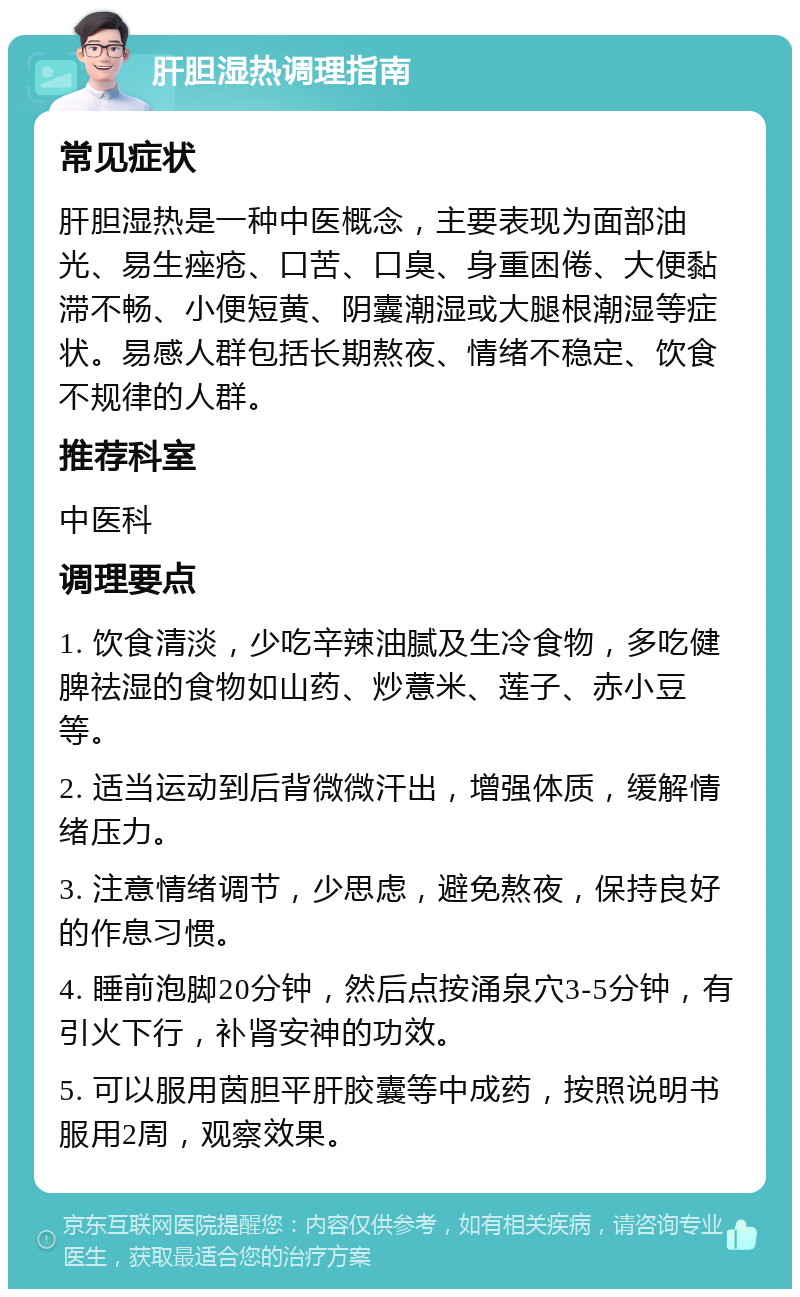 肝胆湿热调理指南 常见症状 肝胆湿热是一种中医概念，主要表现为面部油光、易生痤疮、口苦、口臭、身重困倦、大便黏滞不畅、小便短黄、阴囊潮湿或大腿根潮湿等症状。易感人群包括长期熬夜、情绪不稳定、饮食不规律的人群。 推荐科室 中医科 调理要点 1. 饮食清淡，少吃辛辣油腻及生冷食物，多吃健脾祛湿的食物如山药、炒薏米、莲子、赤小豆等。 2. 适当运动到后背微微汗出，增强体质，缓解情绪压力。 3. 注意情绪调节，少思虑，避免熬夜，保持良好的作息习惯。 4. 睡前泡脚20分钟，然后点按涌泉穴3-5分钟，有引火下行，补肾安神的功效。 5. 可以服用茵胆平肝胶囊等中成药，按照说明书服用2周，观察效果。