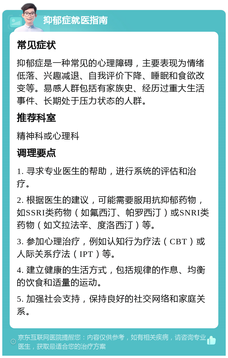 抑郁症就医指南 常见症状 抑郁症是一种常见的心理障碍，主要表现为情绪低落、兴趣减退、自我评价下降、睡眠和食欲改变等。易感人群包括有家族史、经历过重大生活事件、长期处于压力状态的人群。 推荐科室 精神科或心理科 调理要点 1. 寻求专业医生的帮助，进行系统的评估和治疗。 2. 根据医生的建议，可能需要服用抗抑郁药物，如SSRI类药物（如氟西汀、帕罗西汀）或SNRI类药物（如文拉法辛、度洛西汀）等。 3. 参加心理治疗，例如认知行为疗法（CBT）或人际关系疗法（IPT）等。 4. 建立健康的生活方式，包括规律的作息、均衡的饮食和适量的运动。 5. 加强社会支持，保持良好的社交网络和家庭关系。