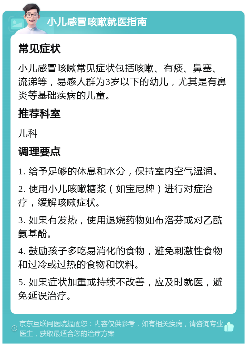 小儿感冒咳嗽就医指南 常见症状 小儿感冒咳嗽常见症状包括咳嗽、有痰、鼻塞、流涕等，易感人群为3岁以下的幼儿，尤其是有鼻炎等基础疾病的儿童。 推荐科室 儿科 调理要点 1. 给予足够的休息和水分，保持室内空气湿润。 2. 使用小儿咳嗽糖浆（如宝尼牌）进行对症治疗，缓解咳嗽症状。 3. 如果有发热，使用退烧药物如布洛芬或对乙酰氨基酚。 4. 鼓励孩子多吃易消化的食物，避免刺激性食物和过冷或过热的食物和饮料。 5. 如果症状加重或持续不改善，应及时就医，避免延误治疗。