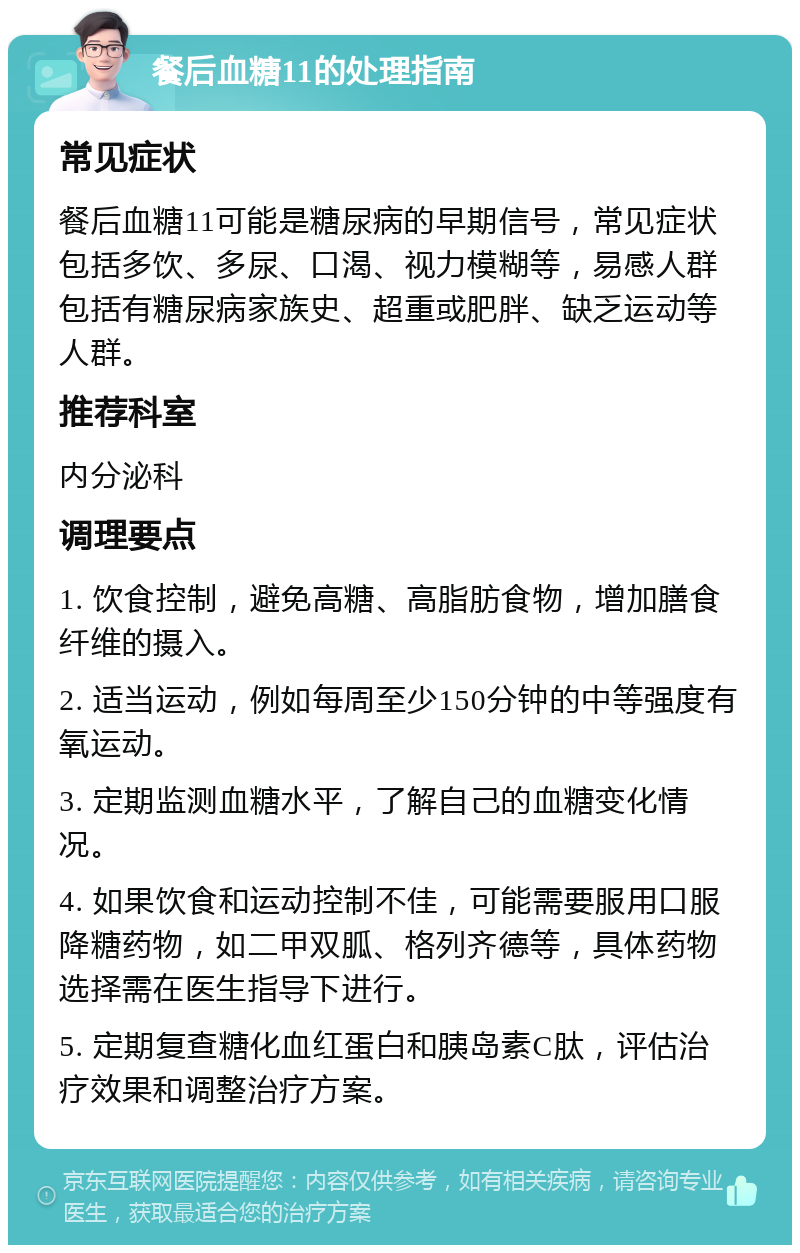 餐后血糖11的处理指南 常见症状 餐后血糖11可能是糖尿病的早期信号，常见症状包括多饮、多尿、口渴、视力模糊等，易感人群包括有糖尿病家族史、超重或肥胖、缺乏运动等人群。 推荐科室 内分泌科 调理要点 1. 饮食控制，避免高糖、高脂肪食物，增加膳食纤维的摄入。 2. 适当运动，例如每周至少150分钟的中等强度有氧运动。 3. 定期监测血糖水平，了解自己的血糖变化情况。 4. 如果饮食和运动控制不佳，可能需要服用口服降糖药物，如二甲双胍、格列齐德等，具体药物选择需在医生指导下进行。 5. 定期复查糖化血红蛋白和胰岛素C肽，评估治疗效果和调整治疗方案。