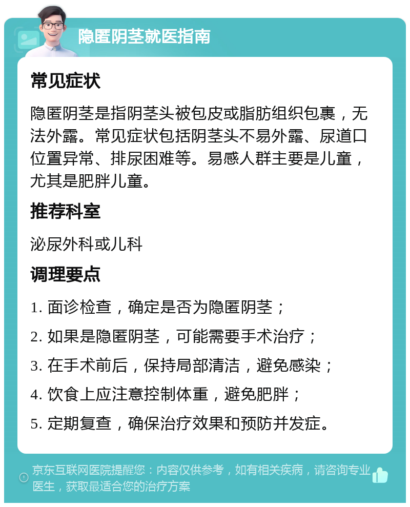 隐匿阴茎就医指南 常见症状 隐匿阴茎是指阴茎头被包皮或脂肪组织包裹，无法外露。常见症状包括阴茎头不易外露、尿道口位置异常、排尿困难等。易感人群主要是儿童，尤其是肥胖儿童。 推荐科室 泌尿外科或儿科 调理要点 1. 面诊检查，确定是否为隐匿阴茎； 2. 如果是隐匿阴茎，可能需要手术治疗； 3. 在手术前后，保持局部清洁，避免感染； 4. 饮食上应注意控制体重，避免肥胖； 5. 定期复查，确保治疗效果和预防并发症。