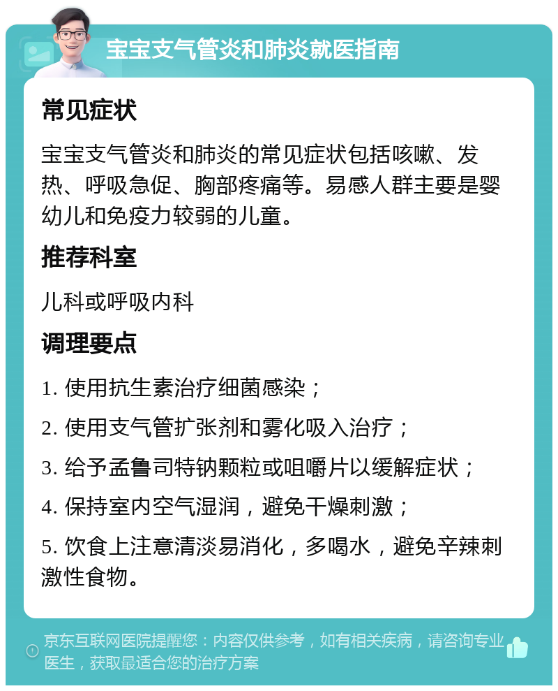 宝宝支气管炎和肺炎就医指南 常见症状 宝宝支气管炎和肺炎的常见症状包括咳嗽、发热、呼吸急促、胸部疼痛等。易感人群主要是婴幼儿和免疫力较弱的儿童。 推荐科室 儿科或呼吸内科 调理要点 1. 使用抗生素治疗细菌感染； 2. 使用支气管扩张剂和雾化吸入治疗； 3. 给予孟鲁司特钠颗粒或咀嚼片以缓解症状； 4. 保持室内空气湿润，避免干燥刺激； 5. 饮食上注意清淡易消化，多喝水，避免辛辣刺激性食物。