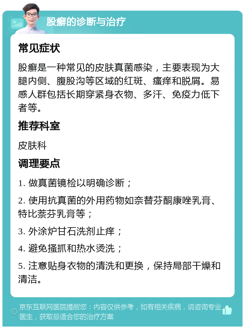 股癣的诊断与治疗 常见症状 股癣是一种常见的皮肤真菌感染，主要表现为大腿内侧、腹股沟等区域的红斑、瘙痒和脱屑。易感人群包括长期穿紧身衣物、多汗、免疫力低下者等。 推荐科室 皮肤科 调理要点 1. 做真菌镜检以明确诊断； 2. 使用抗真菌的外用药物如奈替芬酮康唑乳膏、特比萘芬乳膏等； 3. 外涂炉甘石洗剂止痒； 4. 避免搔抓和热水烫洗； 5. 注意贴身衣物的清洗和更换，保持局部干燥和清洁。