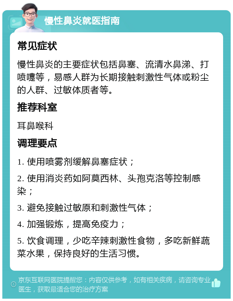 慢性鼻炎就医指南 常见症状 慢性鼻炎的主要症状包括鼻塞、流清水鼻涕、打喷嚏等，易感人群为长期接触刺激性气体或粉尘的人群、过敏体质者等。 推荐科室 耳鼻喉科 调理要点 1. 使用喷雾剂缓解鼻塞症状； 2. 使用消炎药如阿莫西林、头孢克洛等控制感染； 3. 避免接触过敏原和刺激性气体； 4. 加强锻炼，提高免疫力； 5. 饮食调理，少吃辛辣刺激性食物，多吃新鲜蔬菜水果，保持良好的生活习惯。