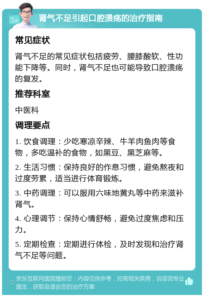 肾气不足引起口腔溃疡的治疗指南 常见症状 肾气不足的常见症状包括疲劳、腰膝酸软、性功能下降等。同时，肾气不足也可能导致口腔溃疡的复发。 推荐科室 中医科 调理要点 1. 饮食调理：少吃寒凉辛辣、牛羊肉鱼肉等食物，多吃温补的食物，如黑豆、黑芝麻等。 2. 生活习惯：保持良好的作息习惯，避免熬夜和过度劳累，适当进行体育锻炼。 3. 中药调理：可以服用六味地黄丸等中药来滋补肾气。 4. 心理调节：保持心情舒畅，避免过度焦虑和压力。 5. 定期检查：定期进行体检，及时发现和治疗肾气不足等问题。