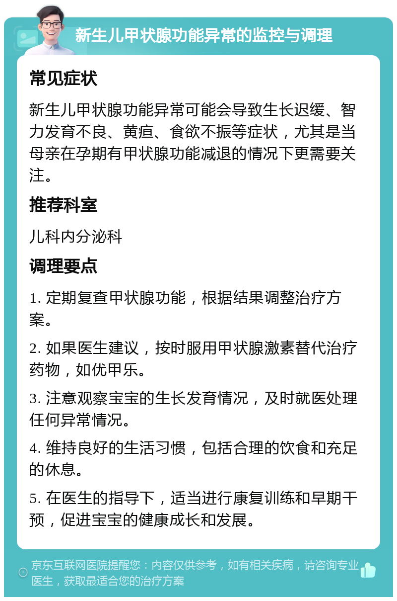 新生儿甲状腺功能异常的监控与调理 常见症状 新生儿甲状腺功能异常可能会导致生长迟缓、智力发育不良、黄疸、食欲不振等症状，尤其是当母亲在孕期有甲状腺功能减退的情况下更需要关注。 推荐科室 儿科内分泌科 调理要点 1. 定期复查甲状腺功能，根据结果调整治疗方案。 2. 如果医生建议，按时服用甲状腺激素替代治疗药物，如优甲乐。 3. 注意观察宝宝的生长发育情况，及时就医处理任何异常情况。 4. 维持良好的生活习惯，包括合理的饮食和充足的休息。 5. 在医生的指导下，适当进行康复训练和早期干预，促进宝宝的健康成长和发展。