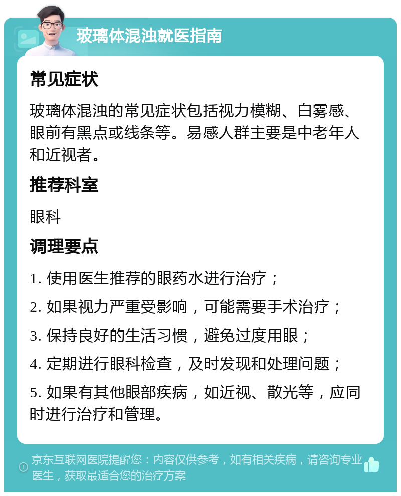 玻璃体混浊就医指南 常见症状 玻璃体混浊的常见症状包括视力模糊、白雾感、眼前有黑点或线条等。易感人群主要是中老年人和近视者。 推荐科室 眼科 调理要点 1. 使用医生推荐的眼药水进行治疗； 2. 如果视力严重受影响，可能需要手术治疗； 3. 保持良好的生活习惯，避免过度用眼； 4. 定期进行眼科检查，及时发现和处理问题； 5. 如果有其他眼部疾病，如近视、散光等，应同时进行治疗和管理。