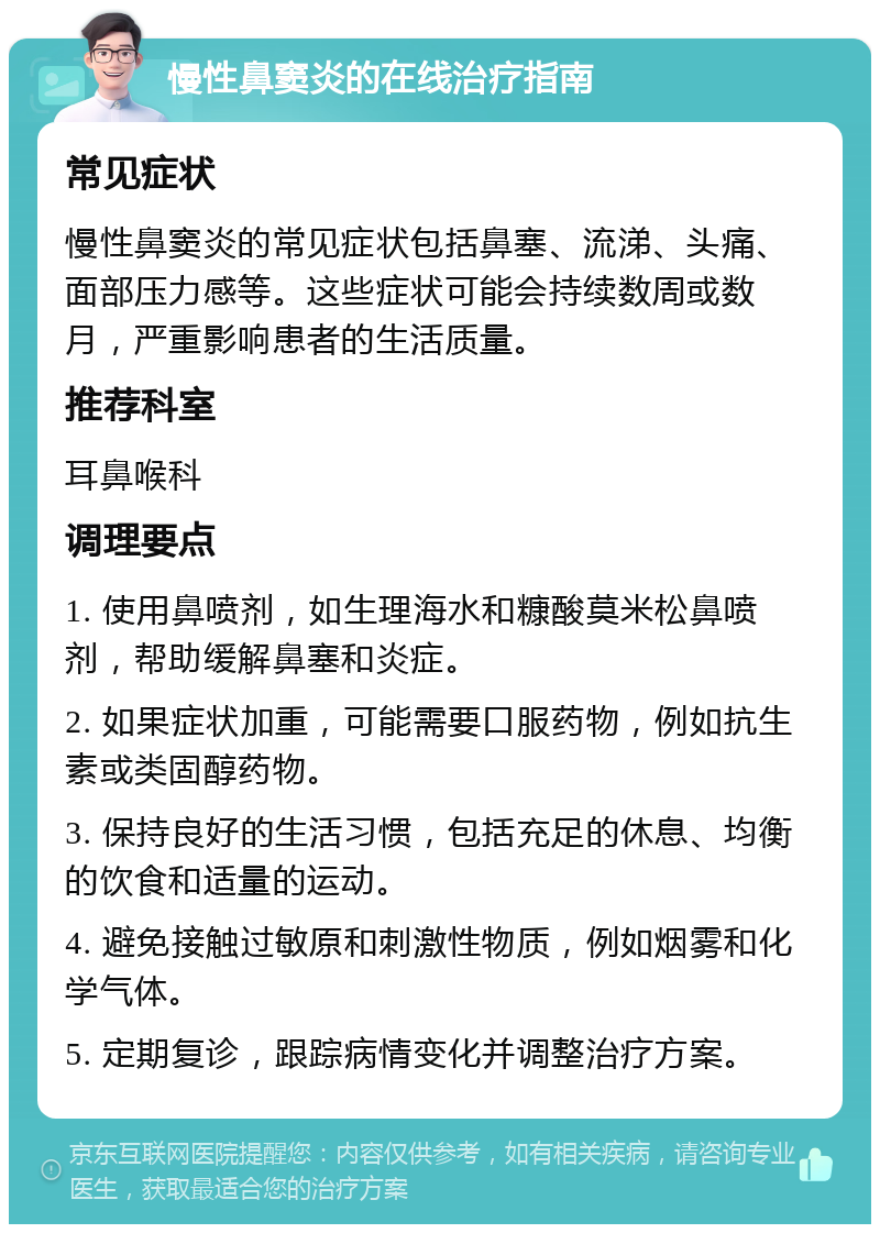 慢性鼻窦炎的在线治疗指南 常见症状 慢性鼻窦炎的常见症状包括鼻塞、流涕、头痛、面部压力感等。这些症状可能会持续数周或数月，严重影响患者的生活质量。 推荐科室 耳鼻喉科 调理要点 1. 使用鼻喷剂，如生理海水和糠酸莫米松鼻喷剂，帮助缓解鼻塞和炎症。 2. 如果症状加重，可能需要口服药物，例如抗生素或类固醇药物。 3. 保持良好的生活习惯，包括充足的休息、均衡的饮食和适量的运动。 4. 避免接触过敏原和刺激性物质，例如烟雾和化学气体。 5. 定期复诊，跟踪病情变化并调整治疗方案。