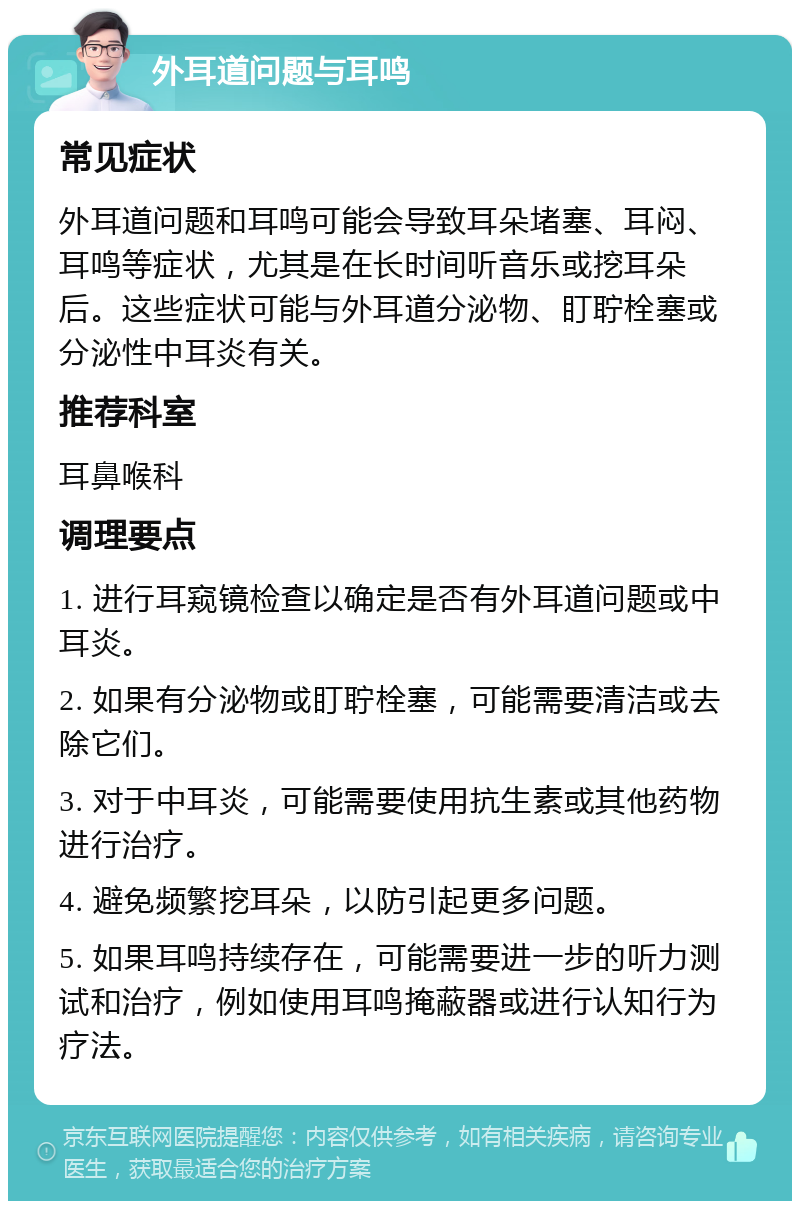 外耳道问题与耳鸣 常见症状 外耳道问题和耳鸣可能会导致耳朵堵塞、耳闷、耳鸣等症状，尤其是在长时间听音乐或挖耳朵后。这些症状可能与外耳道分泌物、盯聍栓塞或分泌性中耳炎有关。 推荐科室 耳鼻喉科 调理要点 1. 进行耳窥镜检查以确定是否有外耳道问题或中耳炎。 2. 如果有分泌物或盯聍栓塞，可能需要清洁或去除它们。 3. 对于中耳炎，可能需要使用抗生素或其他药物进行治疗。 4. 避免频繁挖耳朵，以防引起更多问题。 5. 如果耳鸣持续存在，可能需要进一步的听力测试和治疗，例如使用耳鸣掩蔽器或进行认知行为疗法。