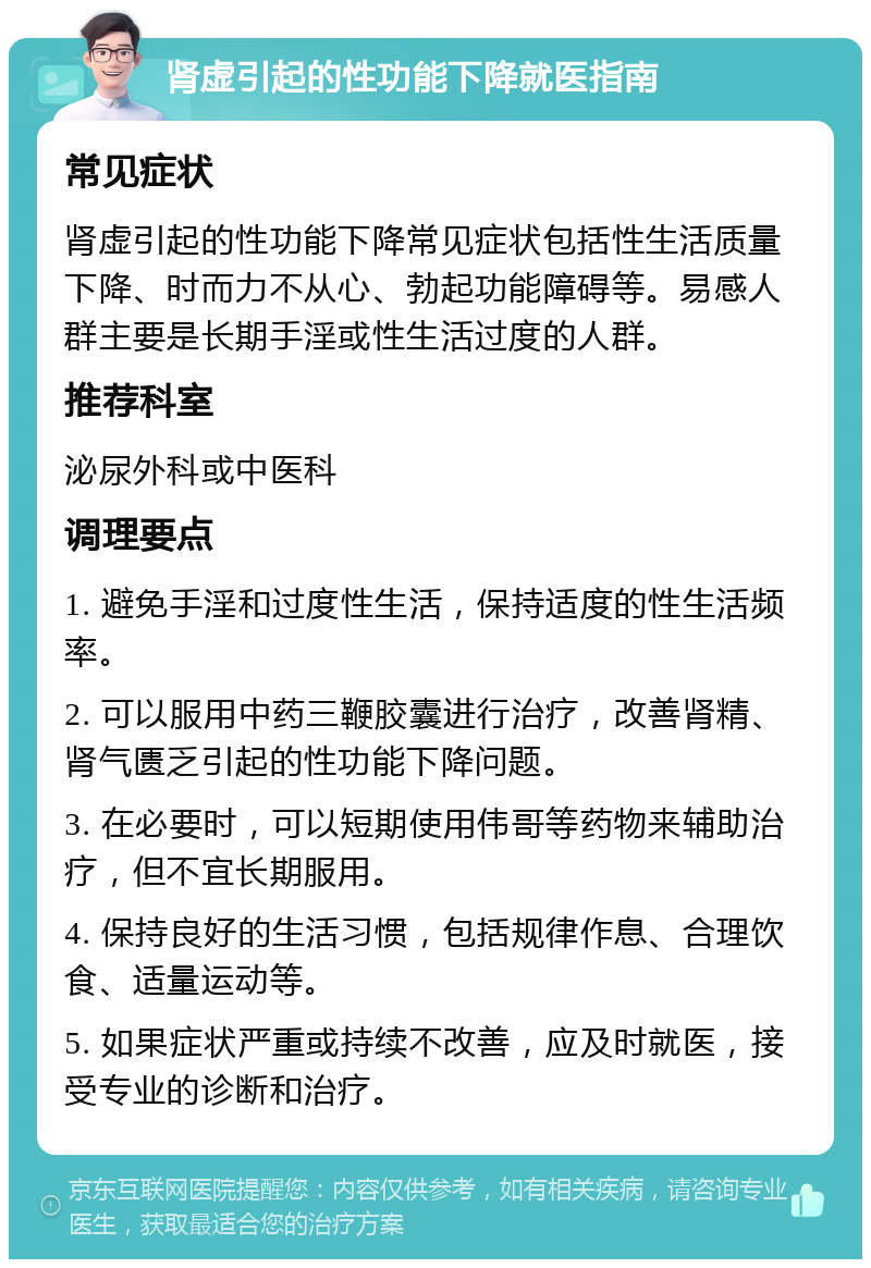 肾虚引起的性功能下降就医指南 常见症状 肾虚引起的性功能下降常见症状包括性生活质量下降、时而力不从心、勃起功能障碍等。易感人群主要是长期手淫或性生活过度的人群。 推荐科室 泌尿外科或中医科 调理要点 1. 避免手淫和过度性生活，保持适度的性生活频率。 2. 可以服用中药三鞭胶囊进行治疗，改善肾精、肾气匮乏引起的性功能下降问题。 3. 在必要时，可以短期使用伟哥等药物来辅助治疗，但不宜长期服用。 4. 保持良好的生活习惯，包括规律作息、合理饮食、适量运动等。 5. 如果症状严重或持续不改善，应及时就医，接受专业的诊断和治疗。