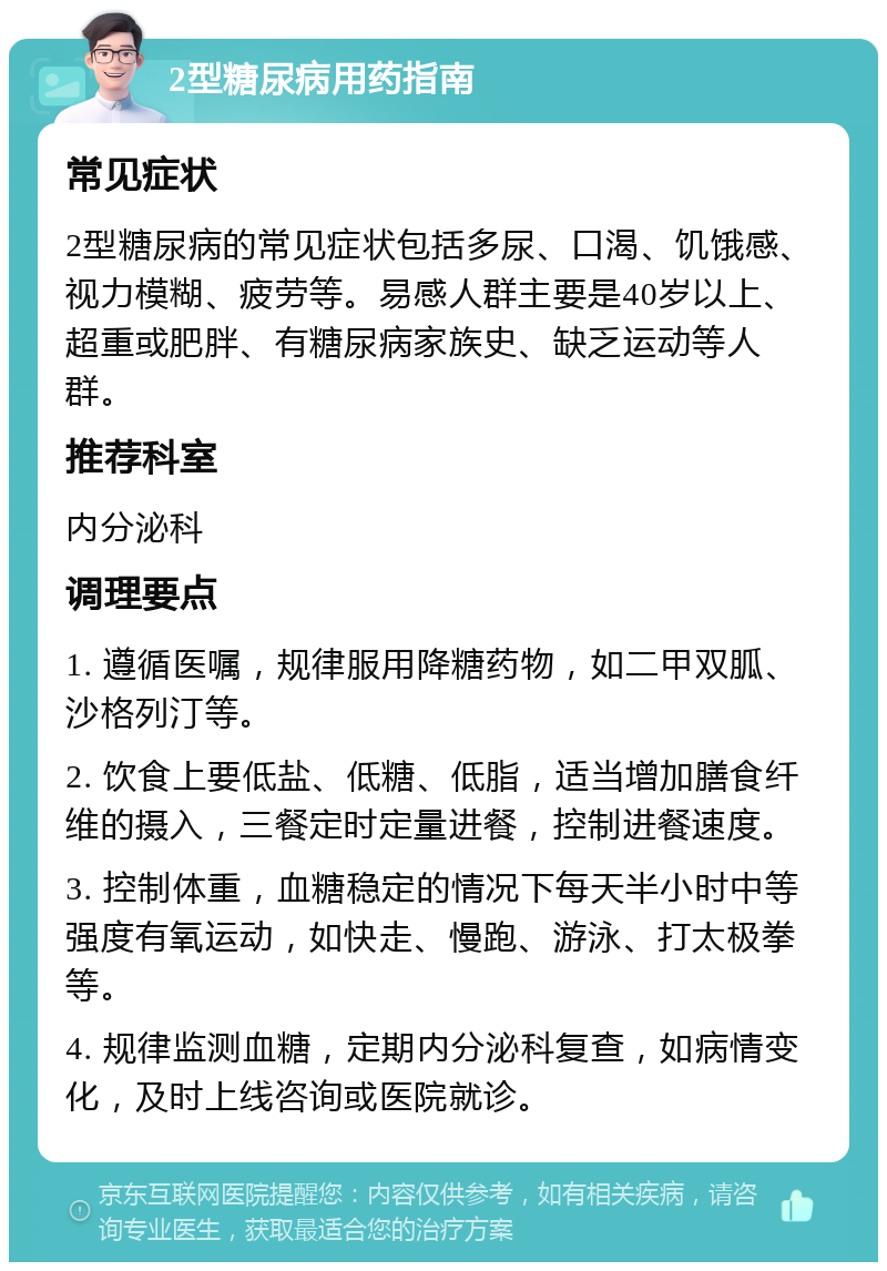 2型糖尿病用药指南 常见症状 2型糖尿病的常见症状包括多尿、口渴、饥饿感、视力模糊、疲劳等。易感人群主要是40岁以上、超重或肥胖、有糖尿病家族史、缺乏运动等人群。 推荐科室 内分泌科 调理要点 1. 遵循医嘱，规律服用降糖药物，如二甲双胍、沙格列汀等。 2. 饮食上要低盐、低糖、低脂，适当增加膳食纤维的摄入，三餐定时定量进餐，控制进餐速度。 3. 控制体重，血糖稳定的情况下每天半小时中等强度有氧运动，如快走、慢跑、游泳、打太极拳等。 4. 规律监测血糖，定期内分泌科复查，如病情变化，及时上线咨询或医院就诊。