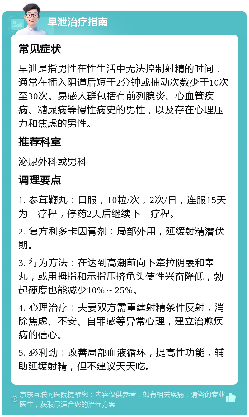 早泄治疗指南 常见症状 早泄是指男性在性生活中无法控制射精的时间，通常在插入阴道后短于2分钟或抽动次数少于10次至30次。易感人群包括有前列腺炎、心血管疾病、糖尿病等慢性病史的男性，以及存在心理压力和焦虑的男性。 推荐科室 泌尿外科或男科 调理要点 1. 参茸鞭丸：口服，10粒/次，2次/日，连服15天为一疗程，停药2天后继续下一疗程。 2. 复方利多卡因膏剂：局部外用，延缓射精潜伏期。 3. 行为方法：在达到高潮前向下牵拉阴囊和睾丸，或用拇指和示指压挤龟头使性兴奋降低，勃起硬度也能减少10%～25%。 4. 心理治疗：夫妻双方需重建射精条件反射，消除焦虑、不安、自罪感等异常心理，建立治愈疾病的信心。 5. 必利劲：改善局部血液循环，提高性功能，辅助延缓射精，但不建议天天吃。