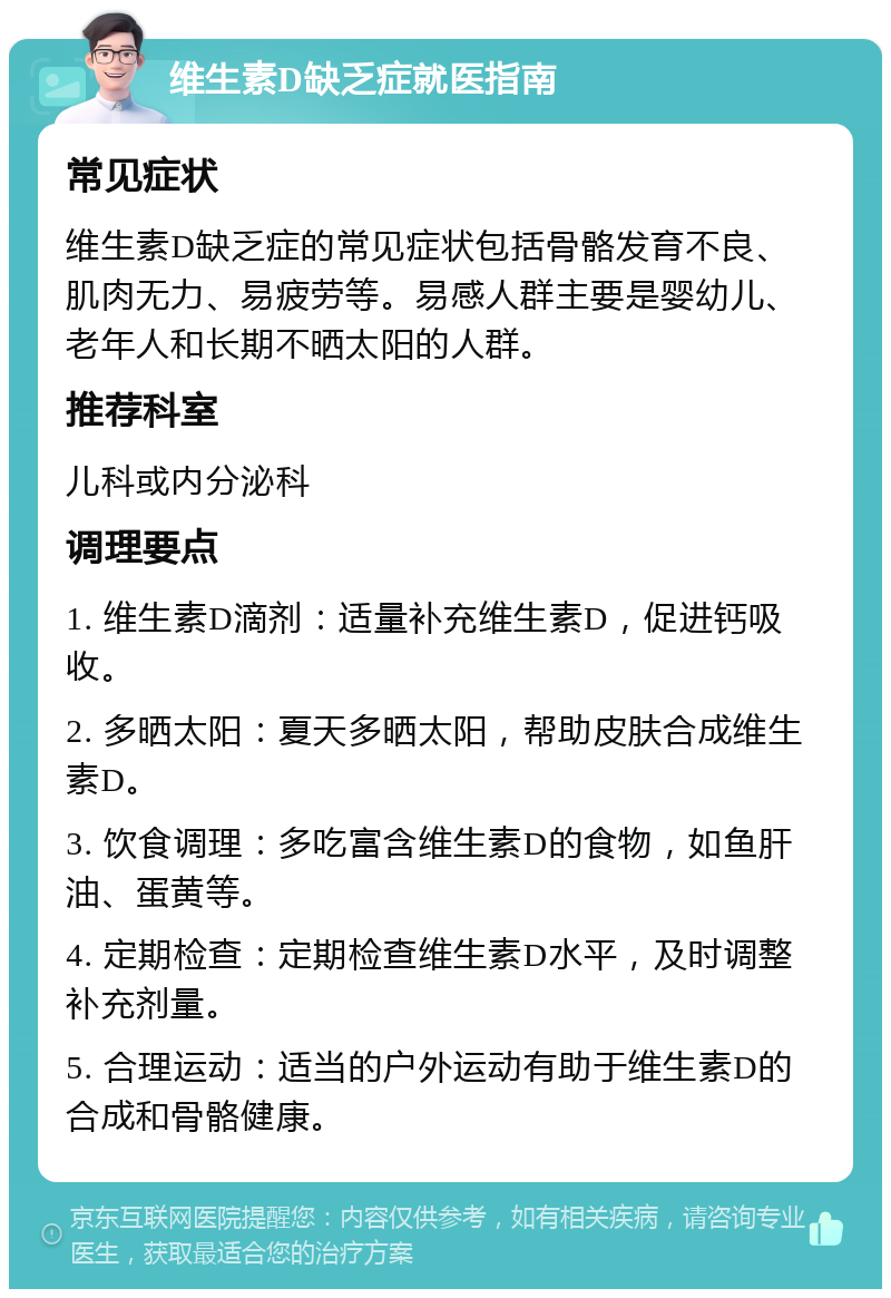 维生素D缺乏症就医指南 常见症状 维生素D缺乏症的常见症状包括骨骼发育不良、肌肉无力、易疲劳等。易感人群主要是婴幼儿、老年人和长期不晒太阳的人群。 推荐科室 儿科或内分泌科 调理要点 1. 维生素D滴剂：适量补充维生素D，促进钙吸收。 2. 多晒太阳：夏天多晒太阳，帮助皮肤合成维生素D。 3. 饮食调理：多吃富含维生素D的食物，如鱼肝油、蛋黄等。 4. 定期检查：定期检查维生素D水平，及时调整补充剂量。 5. 合理运动：适当的户外运动有助于维生素D的合成和骨骼健康。