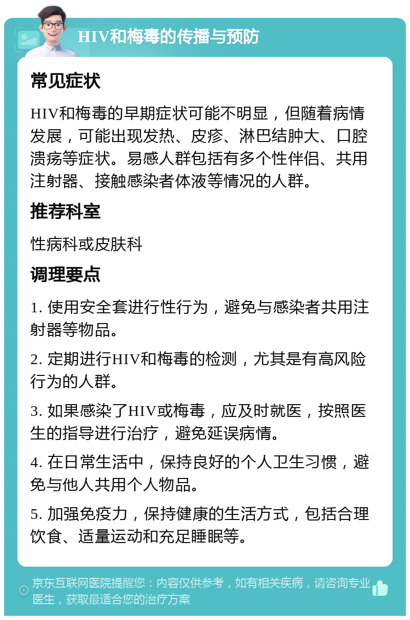 HIV和梅毒的传播与预防 常见症状 HIV和梅毒的早期症状可能不明显，但随着病情发展，可能出现发热、皮疹、淋巴结肿大、口腔溃疡等症状。易感人群包括有多个性伴侣、共用注射器、接触感染者体液等情况的人群。 推荐科室 性病科或皮肤科 调理要点 1. 使用安全套进行性行为，避免与感染者共用注射器等物品。 2. 定期进行HIV和梅毒的检测，尤其是有高风险行为的人群。 3. 如果感染了HIV或梅毒，应及时就医，按照医生的指导进行治疗，避免延误病情。 4. 在日常生活中，保持良好的个人卫生习惯，避免与他人共用个人物品。 5. 加强免疫力，保持健康的生活方式，包括合理饮食、适量运动和充足睡眠等。