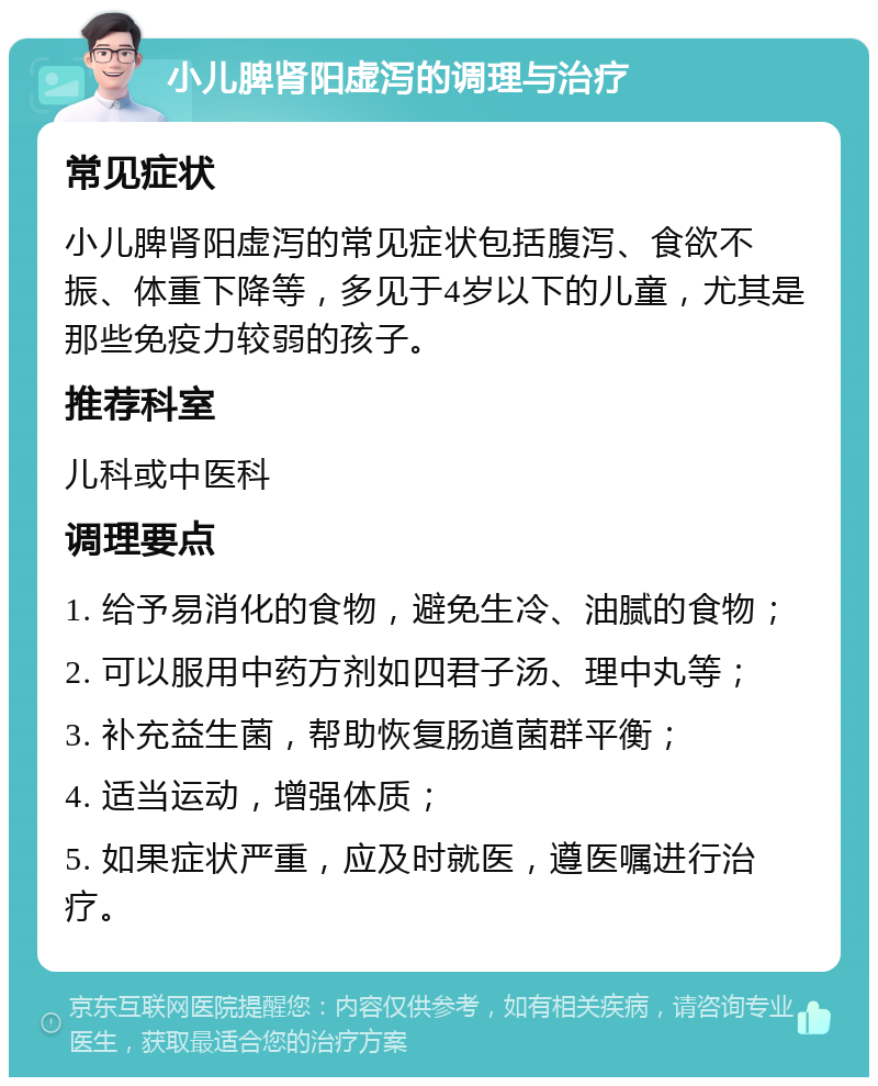 小儿脾肾阳虚泻的调理与治疗 常见症状 小儿脾肾阳虚泻的常见症状包括腹泻、食欲不振、体重下降等，多见于4岁以下的儿童，尤其是那些免疫力较弱的孩子。 推荐科室 儿科或中医科 调理要点 1. 给予易消化的食物，避免生冷、油腻的食物； 2. 可以服用中药方剂如四君子汤、理中丸等； 3. 补充益生菌，帮助恢复肠道菌群平衡； 4. 适当运动，增强体质； 5. 如果症状严重，应及时就医，遵医嘱进行治疗。