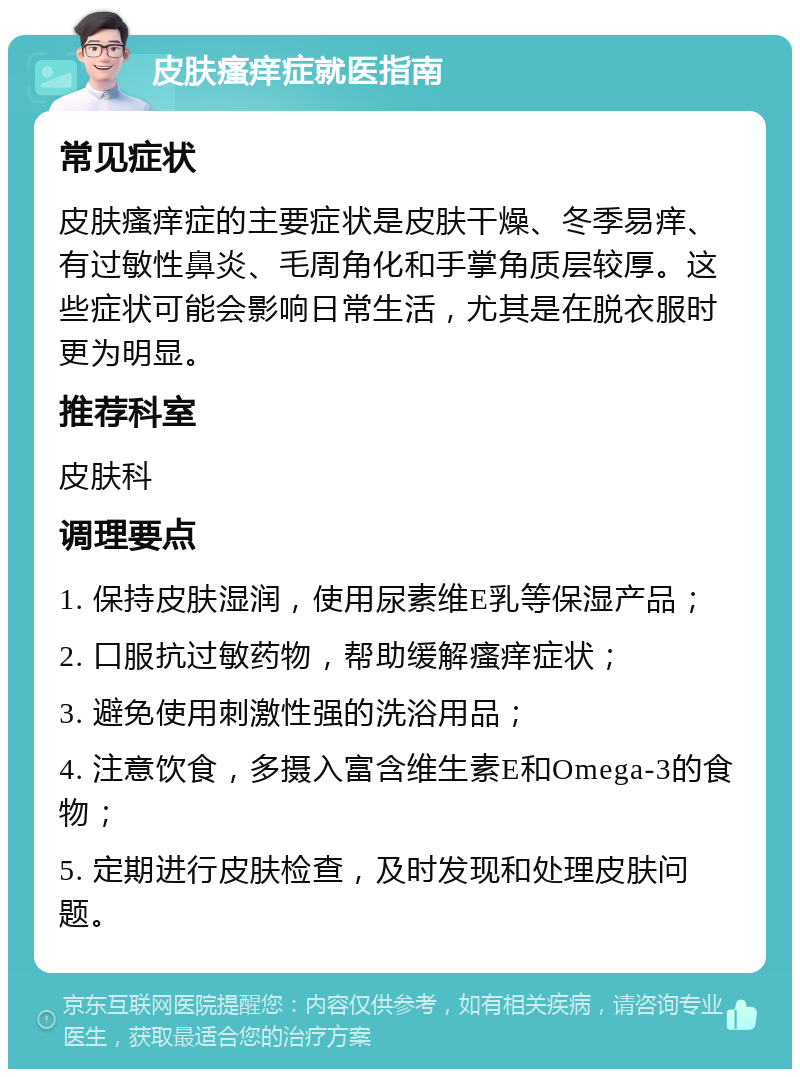 皮肤瘙痒症就医指南 常见症状 皮肤瘙痒症的主要症状是皮肤干燥、冬季易痒、有过敏性鼻炎、毛周角化和手掌角质层较厚。这些症状可能会影响日常生活，尤其是在脱衣服时更为明显。 推荐科室 皮肤科 调理要点 1. 保持皮肤湿润，使用尿素维E乳等保湿产品； 2. 口服抗过敏药物，帮助缓解瘙痒症状； 3. 避免使用刺激性强的洗浴用品； 4. 注意饮食，多摄入富含维生素E和Omega-3的食物； 5. 定期进行皮肤检查，及时发现和处理皮肤问题。