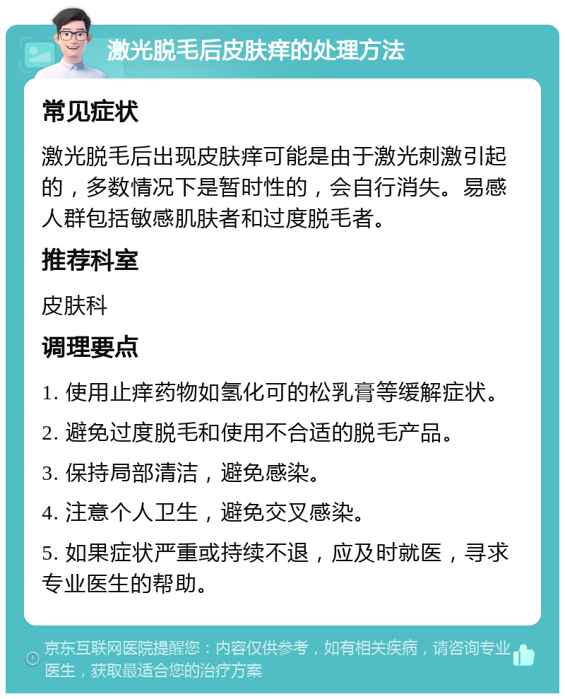 激光脱毛后皮肤痒的处理方法 常见症状 激光脱毛后出现皮肤痒可能是由于激光刺激引起的，多数情况下是暂时性的，会自行消失。易感人群包括敏感肌肤者和过度脱毛者。 推荐科室 皮肤科 调理要点 1. 使用止痒药物如氢化可的松乳膏等缓解症状。 2. 避免过度脱毛和使用不合适的脱毛产品。 3. 保持局部清洁，避免感染。 4. 注意个人卫生，避免交叉感染。 5. 如果症状严重或持续不退，应及时就医，寻求专业医生的帮助。