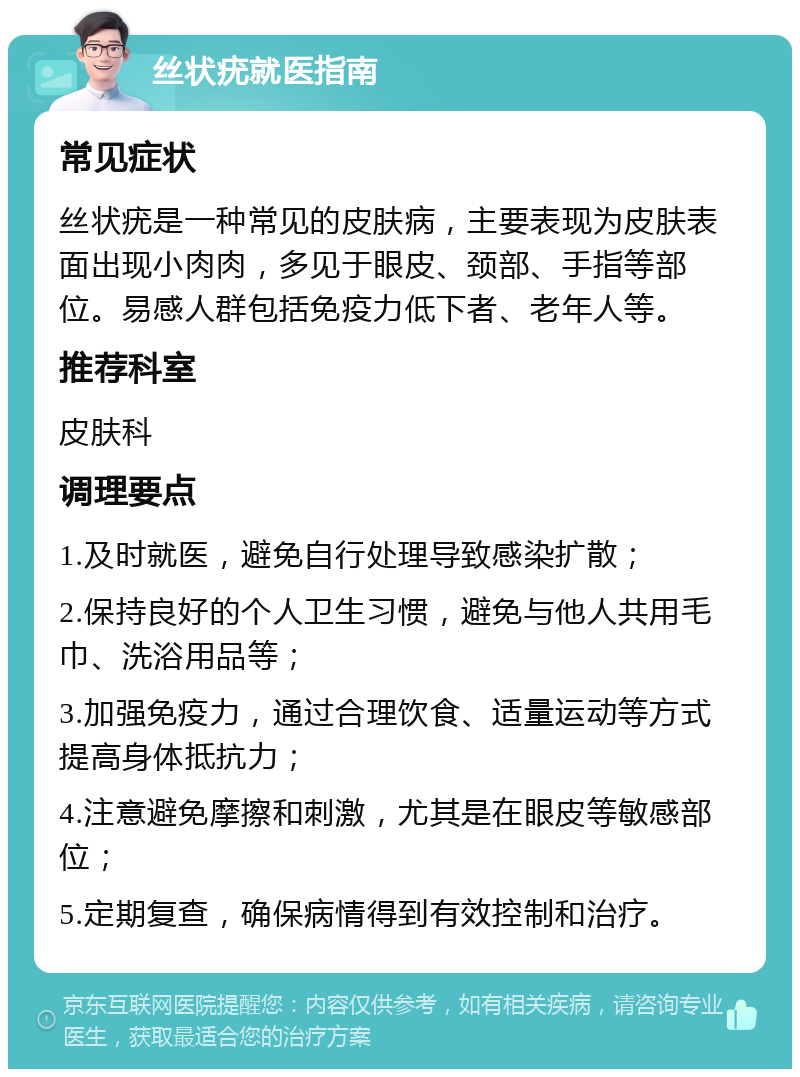 丝状疣就医指南 常见症状 丝状疣是一种常见的皮肤病，主要表现为皮肤表面出现小肉肉，多见于眼皮、颈部、手指等部位。易感人群包括免疫力低下者、老年人等。 推荐科室 皮肤科 调理要点 1.及时就医，避免自行处理导致感染扩散； 2.保持良好的个人卫生习惯，避免与他人共用毛巾、洗浴用品等； 3.加强免疫力，通过合理饮食、适量运动等方式提高身体抵抗力； 4.注意避免摩擦和刺激，尤其是在眼皮等敏感部位； 5.定期复查，确保病情得到有效控制和治疗。