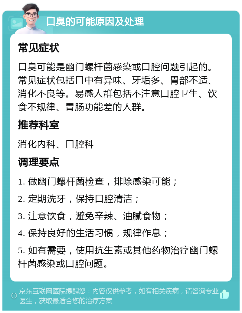 口臭的可能原因及处理 常见症状 口臭可能是幽门螺杆菌感染或口腔问题引起的。常见症状包括口中有异味、牙垢多、胃部不适、消化不良等。易感人群包括不注意口腔卫生、饮食不规律、胃肠功能差的人群。 推荐科室 消化内科、口腔科 调理要点 1. 做幽门螺杆菌检查，排除感染可能； 2. 定期洗牙，保持口腔清洁； 3. 注意饮食，避免辛辣、油腻食物； 4. 保持良好的生活习惯，规律作息； 5. 如有需要，使用抗生素或其他药物治疗幽门螺杆菌感染或口腔问题。