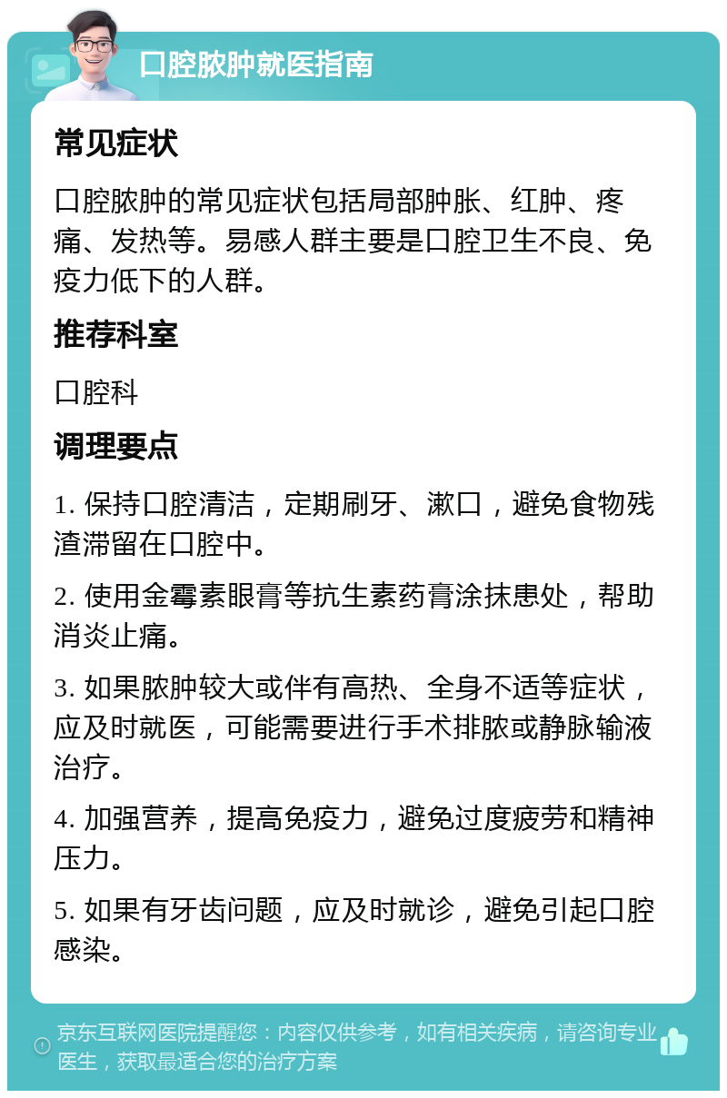 口腔脓肿就医指南 常见症状 口腔脓肿的常见症状包括局部肿胀、红肿、疼痛、发热等。易感人群主要是口腔卫生不良、免疫力低下的人群。 推荐科室 口腔科 调理要点 1. 保持口腔清洁，定期刷牙、漱口，避免食物残渣滞留在口腔中。 2. 使用金霉素眼膏等抗生素药膏涂抹患处，帮助消炎止痛。 3. 如果脓肿较大或伴有高热、全身不适等症状，应及时就医，可能需要进行手术排脓或静脉输液治疗。 4. 加强营养，提高免疫力，避免过度疲劳和精神压力。 5. 如果有牙齿问题，应及时就诊，避免引起口腔感染。