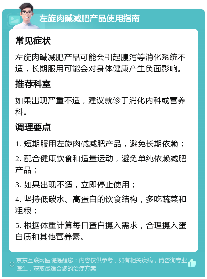 左旋肉碱减肥产品使用指南 常见症状 左旋肉碱减肥产品可能会引起腹泻等消化系统不适，长期服用可能会对身体健康产生负面影响。 推荐科室 如果出现严重不适，建议就诊于消化内科或营养科。 调理要点 1. 短期服用左旋肉碱减肥产品，避免长期依赖； 2. 配合健康饮食和适量运动，避免单纯依赖减肥产品； 3. 如果出现不适，立即停止使用； 4. 坚持低碳水、高蛋白的饮食结构，多吃蔬菜和粗粮； 5. 根据体重计算每日蛋白摄入需求，合理摄入蛋白质和其他营养素。