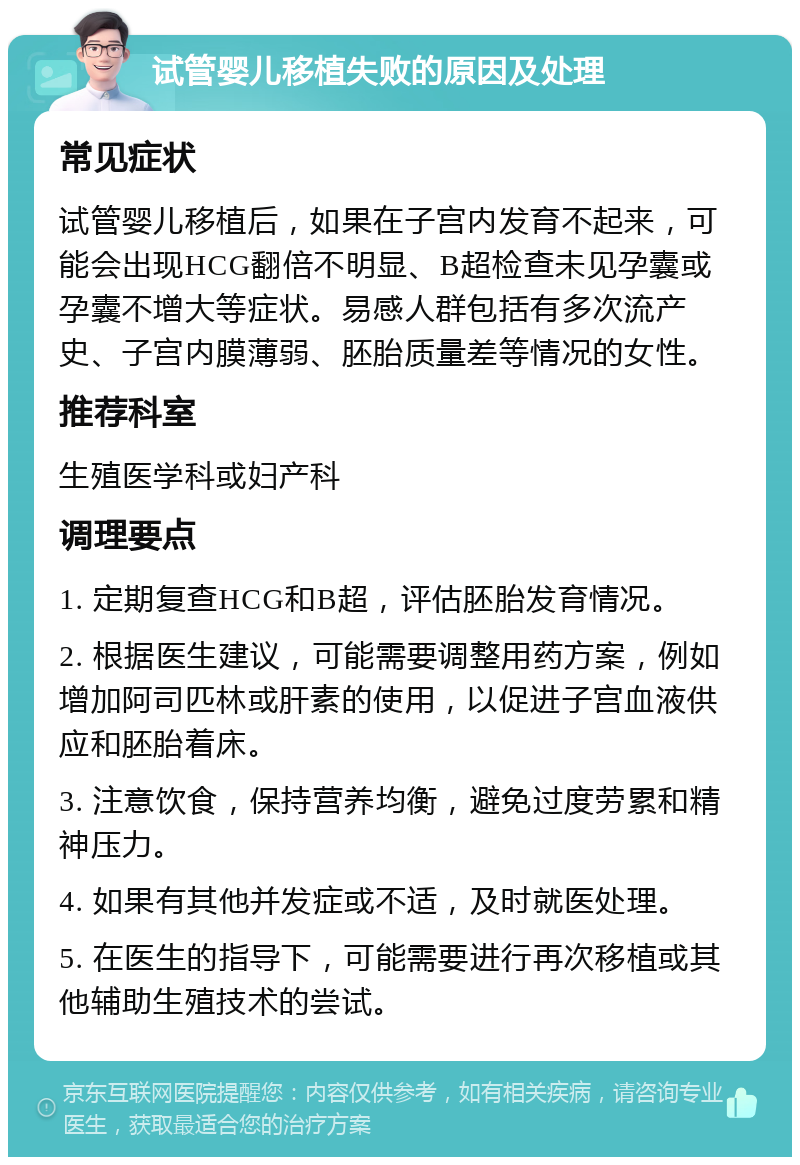 试管婴儿移植失败的原因及处理 常见症状 试管婴儿移植后，如果在子宫内发育不起来，可能会出现HCG翻倍不明显、B超检查未见孕囊或孕囊不增大等症状。易感人群包括有多次流产史、子宫内膜薄弱、胚胎质量差等情况的女性。 推荐科室 生殖医学科或妇产科 调理要点 1. 定期复查HCG和B超，评估胚胎发育情况。 2. 根据医生建议，可能需要调整用药方案，例如增加阿司匹林或肝素的使用，以促进子宫血液供应和胚胎着床。 3. 注意饮食，保持营养均衡，避免过度劳累和精神压力。 4. 如果有其他并发症或不适，及时就医处理。 5. 在医生的指导下，可能需要进行再次移植或其他辅助生殖技术的尝试。