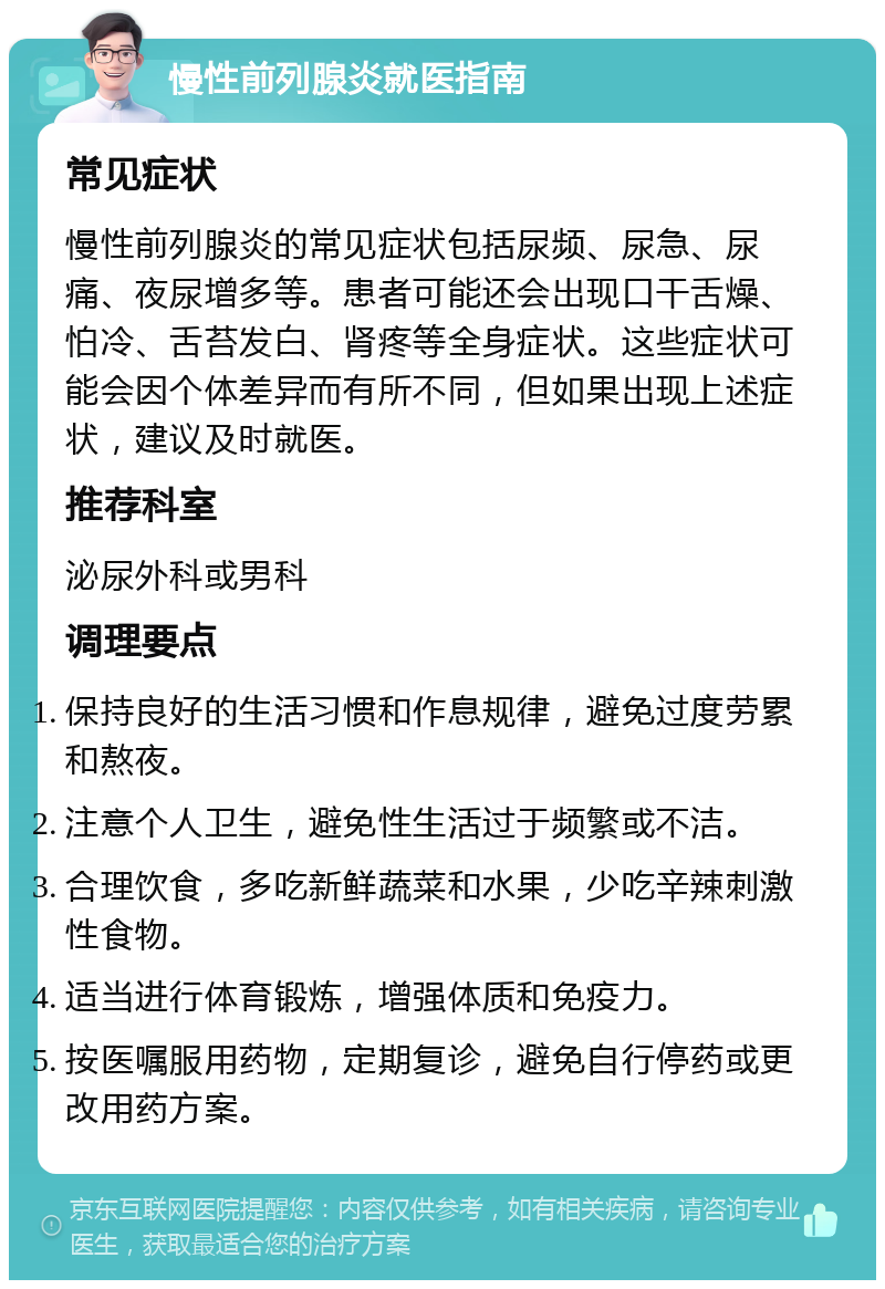 慢性前列腺炎就医指南 常见症状 慢性前列腺炎的常见症状包括尿频、尿急、尿痛、夜尿增多等。患者可能还会出现口干舌燥、怕冷、舌苔发白、肾疼等全身症状。这些症状可能会因个体差异而有所不同，但如果出现上述症状，建议及时就医。 推荐科室 泌尿外科或男科 调理要点 保持良好的生活习惯和作息规律，避免过度劳累和熬夜。 注意个人卫生，避免性生活过于频繁或不洁。 合理饮食，多吃新鲜蔬菜和水果，少吃辛辣刺激性食物。 适当进行体育锻炼，增强体质和免疫力。 按医嘱服用药物，定期复诊，避免自行停药或更改用药方案。