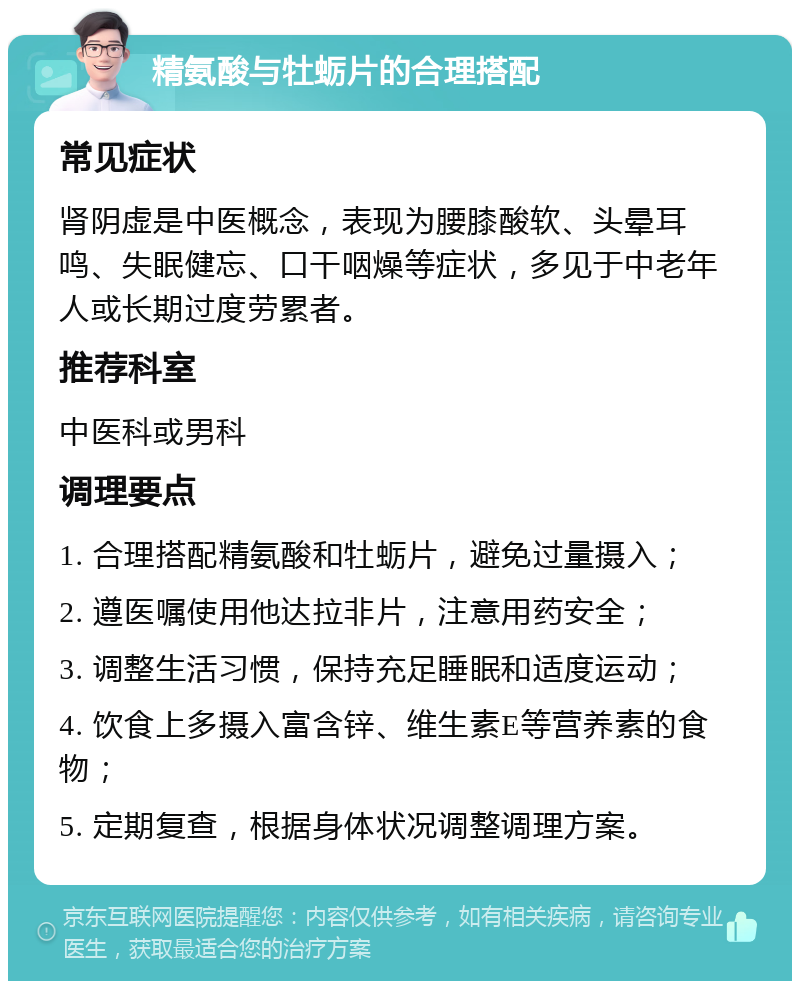 精氨酸与牡蛎片的合理搭配 常见症状 肾阴虚是中医概念，表现为腰膝酸软、头晕耳鸣、失眠健忘、口干咽燥等症状，多见于中老年人或长期过度劳累者。 推荐科室 中医科或男科 调理要点 1. 合理搭配精氨酸和牡蛎片，避免过量摄入； 2. 遵医嘱使用他达拉非片，注意用药安全； 3. 调整生活习惯，保持充足睡眠和适度运动； 4. 饮食上多摄入富含锌、维生素E等营养素的食物； 5. 定期复查，根据身体状况调整调理方案。