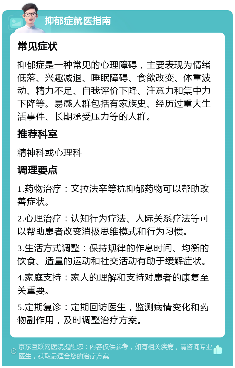 抑郁症就医指南 常见症状 抑郁症是一种常见的心理障碍，主要表现为情绪低落、兴趣减退、睡眠障碍、食欲改变、体重波动、精力不足、自我评价下降、注意力和集中力下降等。易感人群包括有家族史、经历过重大生活事件、长期承受压力等的人群。 推荐科室 精神科或心理科 调理要点 1.药物治疗：文拉法辛等抗抑郁药物可以帮助改善症状。 2.心理治疗：认知行为疗法、人际关系疗法等可以帮助患者改变消极思维模式和行为习惯。 3.生活方式调整：保持规律的作息时间、均衡的饮食、适量的运动和社交活动有助于缓解症状。 4.家庭支持：家人的理解和支持对患者的康复至关重要。 5.定期复诊：定期回访医生，监测病情变化和药物副作用，及时调整治疗方案。