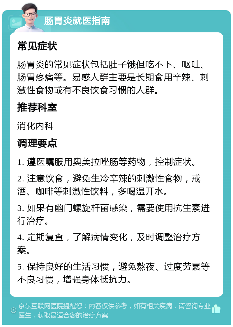 肠胃炎就医指南 常见症状 肠胃炎的常见症状包括肚子饿但吃不下、呕吐、肠胃疼痛等。易感人群主要是长期食用辛辣、刺激性食物或有不良饮食习惯的人群。 推荐科室 消化内科 调理要点 1. 遵医嘱服用奥美拉唑肠等药物，控制症状。 2. 注意饮食，避免生冷辛辣的刺激性食物，戒酒、咖啡等刺激性饮料，多喝温开水。 3. 如果有幽门螺旋杆菌感染，需要使用抗生素进行治疗。 4. 定期复查，了解病情变化，及时调整治疗方案。 5. 保持良好的生活习惯，避免熬夜、过度劳累等不良习惯，增强身体抵抗力。