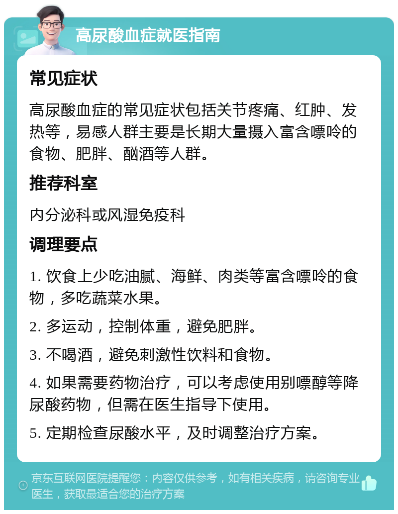 高尿酸血症就医指南 常见症状 高尿酸血症的常见症状包括关节疼痛、红肿、发热等，易感人群主要是长期大量摄入富含嘌呤的食物、肥胖、酗酒等人群。 推荐科室 内分泌科或风湿免疫科 调理要点 1. 饮食上少吃油腻、海鲜、肉类等富含嘌呤的食物，多吃蔬菜水果。 2. 多运动，控制体重，避免肥胖。 3. 不喝酒，避免刺激性饮料和食物。 4. 如果需要药物治疗，可以考虑使用别嘌醇等降尿酸药物，但需在医生指导下使用。 5. 定期检查尿酸水平，及时调整治疗方案。