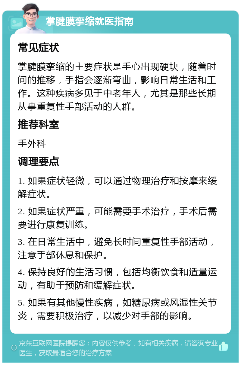 掌腱膜挛缩就医指南 常见症状 掌腱膜挛缩的主要症状是手心出现硬块，随着时间的推移，手指会逐渐弯曲，影响日常生活和工作。这种疾病多见于中老年人，尤其是那些长期从事重复性手部活动的人群。 推荐科室 手外科 调理要点 1. 如果症状轻微，可以通过物理治疗和按摩来缓解症状。 2. 如果症状严重，可能需要手术治疗，手术后需要进行康复训练。 3. 在日常生活中，避免长时间重复性手部活动，注意手部休息和保护。 4. 保持良好的生活习惯，包括均衡饮食和适量运动，有助于预防和缓解症状。 5. 如果有其他慢性疾病，如糖尿病或风湿性关节炎，需要积极治疗，以减少对手部的影响。