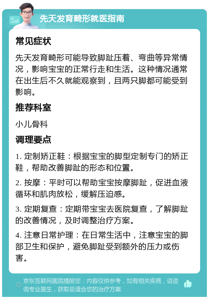 先天发育畸形就医指南 常见症状 先天发育畸形可能导致脚趾压着、弯曲等异常情况，影响宝宝的正常行走和生活。这种情况通常在出生后不久就能观察到，且两只脚都可能受到影响。 推荐科室 小儿骨科 调理要点 1. 定制矫正鞋：根据宝宝的脚型定制专门的矫正鞋，帮助改善脚趾的形态和位置。 2. 按摩：平时可以帮助宝宝按摩脚趾，促进血液循环和肌肉放松，缓解压迫感。 3. 定期复查：定期带宝宝去医院复查，了解脚趾的改善情况，及时调整治疗方案。 4. 注意日常护理：在日常生活中，注意宝宝的脚部卫生和保护，避免脚趾受到额外的压力或伤害。