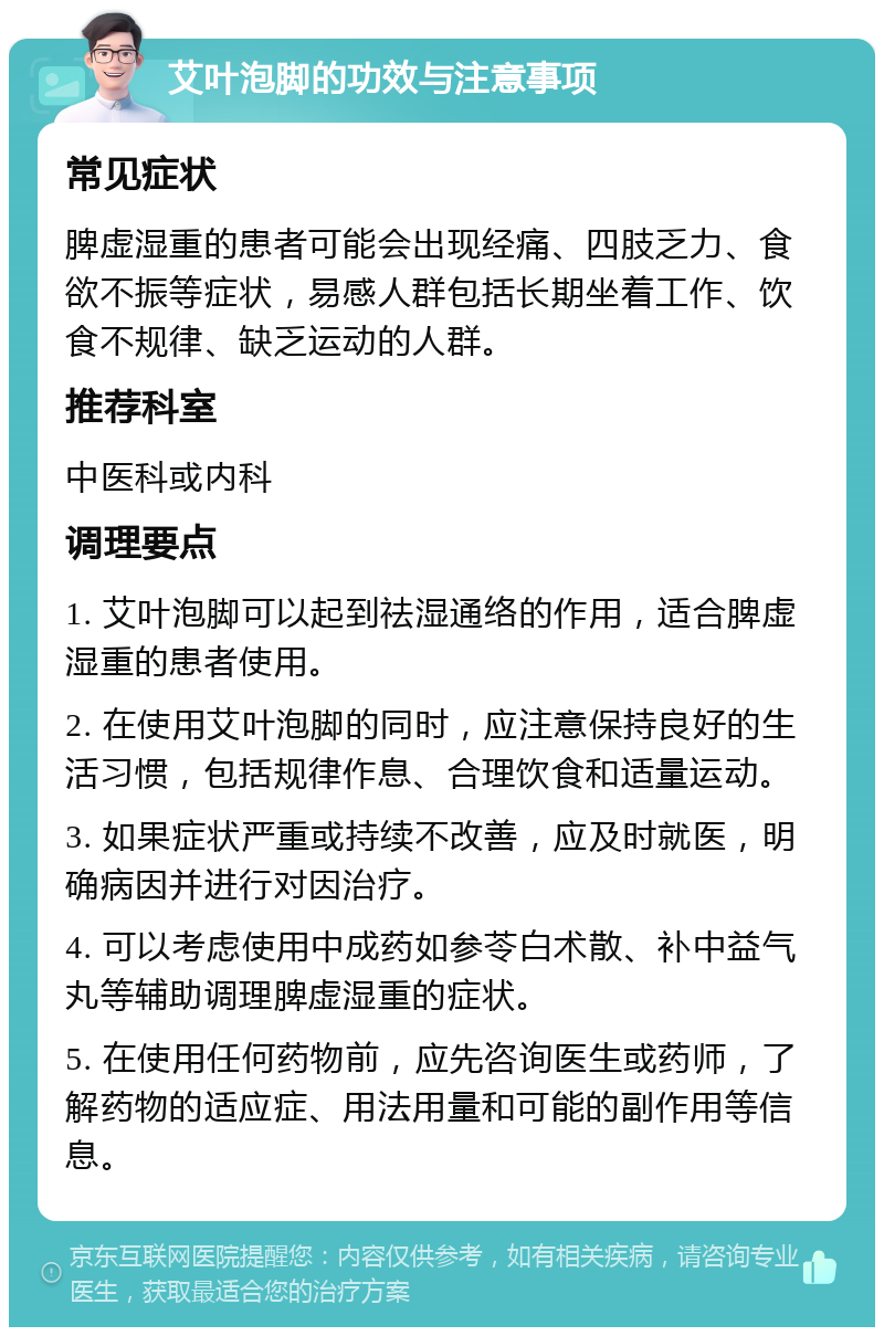 艾叶泡脚的功效与注意事项 常见症状 脾虚湿重的患者可能会出现经痛、四肢乏力、食欲不振等症状，易感人群包括长期坐着工作、饮食不规律、缺乏运动的人群。 推荐科室 中医科或内科 调理要点 1. 艾叶泡脚可以起到祛湿通络的作用，适合脾虚湿重的患者使用。 2. 在使用艾叶泡脚的同时，应注意保持良好的生活习惯，包括规律作息、合理饮食和适量运动。 3. 如果症状严重或持续不改善，应及时就医，明确病因并进行对因治疗。 4. 可以考虑使用中成药如参苓白术散、补中益气丸等辅助调理脾虚湿重的症状。 5. 在使用任何药物前，应先咨询医生或药师，了解药物的适应症、用法用量和可能的副作用等信息。