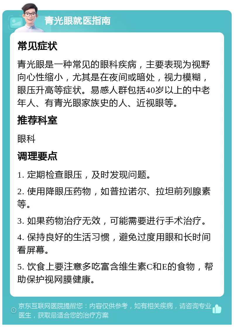 青光眼就医指南 常见症状 青光眼是一种常见的眼科疾病，主要表现为视野向心性缩小，尤其是在夜间或暗处，视力模糊，眼压升高等症状。易感人群包括40岁以上的中老年人、有青光眼家族史的人、近视眼等。 推荐科室 眼科 调理要点 1. 定期检查眼压，及时发现问题。 2. 使用降眼压药物，如普拉诺尔、拉坦前列腺素等。 3. 如果药物治疗无效，可能需要进行手术治疗。 4. 保持良好的生活习惯，避免过度用眼和长时间看屏幕。 5. 饮食上要注意多吃富含维生素C和E的食物，帮助保护视网膜健康。