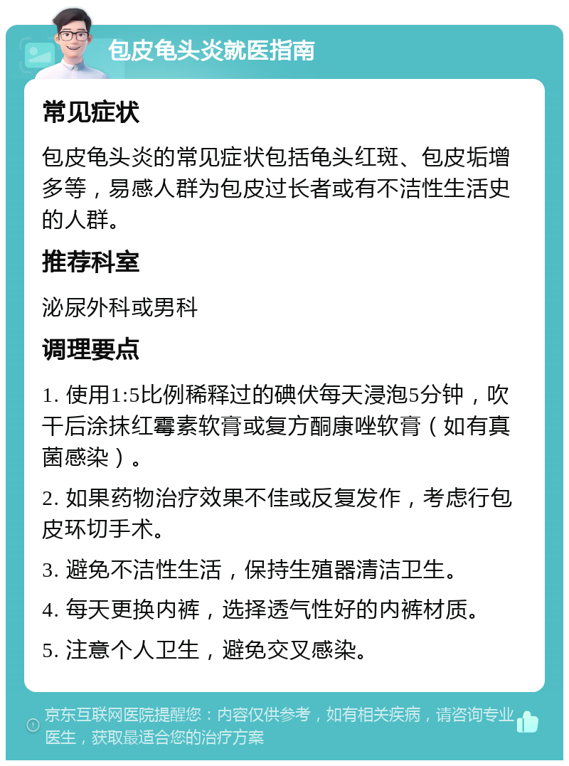 包皮龟头炎就医指南 常见症状 包皮龟头炎的常见症状包括龟头红斑、包皮垢增多等，易感人群为包皮过长者或有不洁性生活史的人群。 推荐科室 泌尿外科或男科 调理要点 1. 使用1:5比例稀释过的碘伏每天浸泡5分钟，吹干后涂抹红霉素软膏或复方酮康唑软膏（如有真菌感染）。 2. 如果药物治疗效果不佳或反复发作，考虑行包皮环切手术。 3. 避免不洁性生活，保持生殖器清洁卫生。 4. 每天更换内裤，选择透气性好的内裤材质。 5. 注意个人卫生，避免交叉感染。