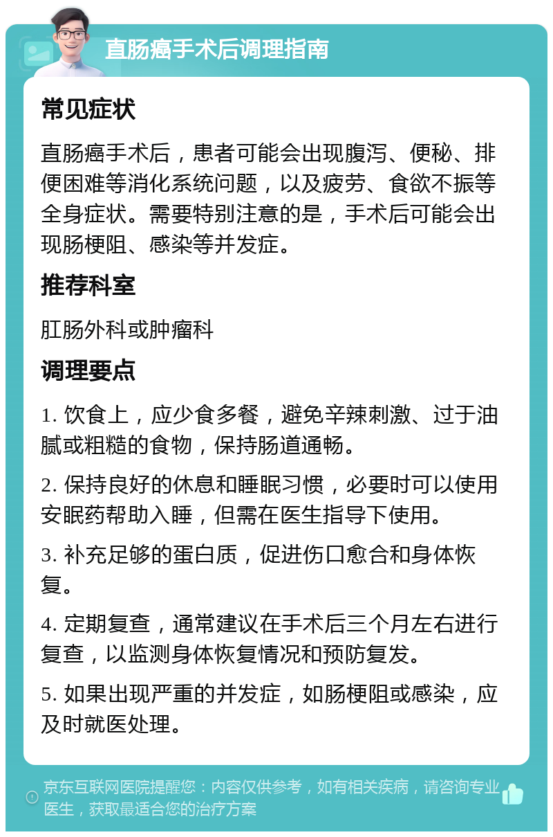 直肠癌手术后调理指南 常见症状 直肠癌手术后，患者可能会出现腹泻、便秘、排便困难等消化系统问题，以及疲劳、食欲不振等全身症状。需要特别注意的是，手术后可能会出现肠梗阻、感染等并发症。 推荐科室 肛肠外科或肿瘤科 调理要点 1. 饮食上，应少食多餐，避免辛辣刺激、过于油腻或粗糙的食物，保持肠道通畅。 2. 保持良好的休息和睡眠习惯，必要时可以使用安眠药帮助入睡，但需在医生指导下使用。 3. 补充足够的蛋白质，促进伤口愈合和身体恢复。 4. 定期复查，通常建议在手术后三个月左右进行复查，以监测身体恢复情况和预防复发。 5. 如果出现严重的并发症，如肠梗阻或感染，应及时就医处理。