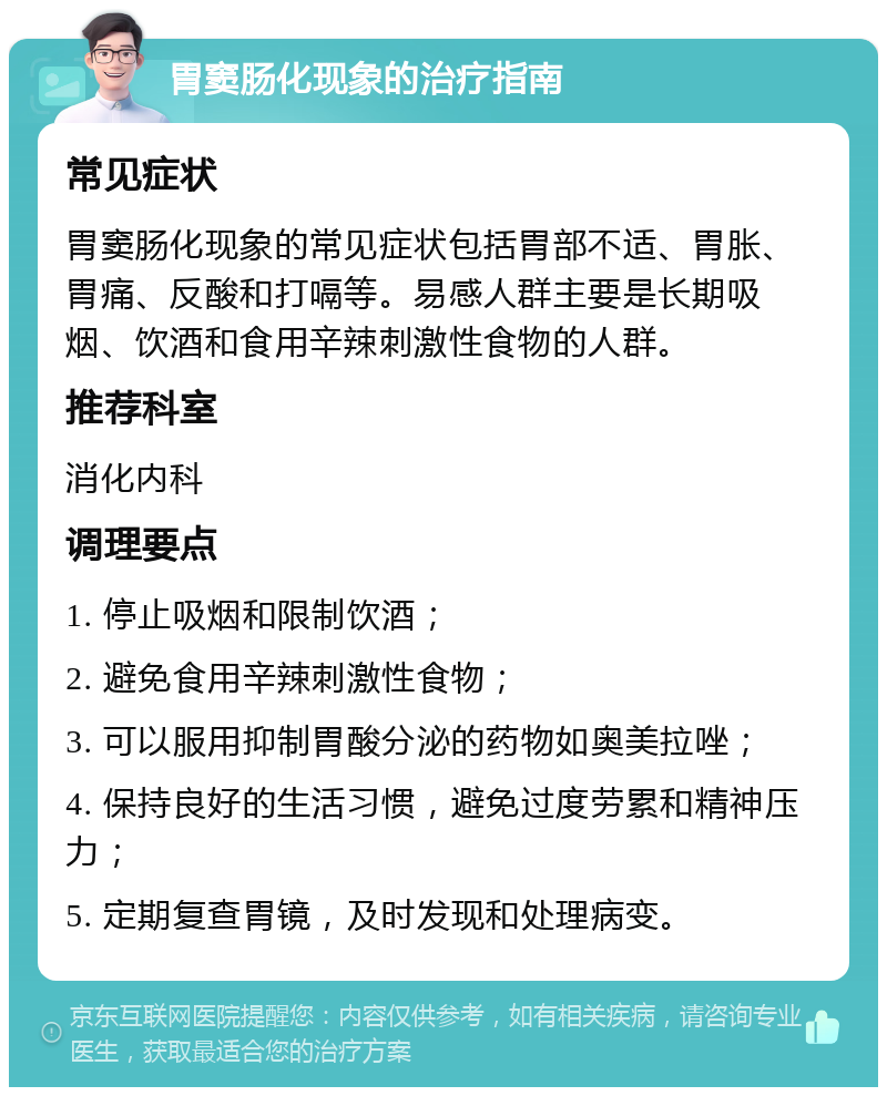 胃窦肠化现象的治疗指南 常见症状 胃窦肠化现象的常见症状包括胃部不适、胃胀、胃痛、反酸和打嗝等。易感人群主要是长期吸烟、饮酒和食用辛辣刺激性食物的人群。 推荐科室 消化内科 调理要点 1. 停止吸烟和限制饮酒； 2. 避免食用辛辣刺激性食物； 3. 可以服用抑制胃酸分泌的药物如奥美拉唑； 4. 保持良好的生活习惯，避免过度劳累和精神压力； 5. 定期复查胃镜，及时发现和处理病变。