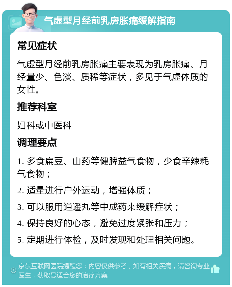 气虚型月经前乳房胀痛缓解指南 常见症状 气虚型月经前乳房胀痛主要表现为乳房胀痛、月经量少、色淡、质稀等症状，多见于气虚体质的女性。 推荐科室 妇科或中医科 调理要点 1. 多食扁豆、山药等健脾益气食物，少食辛辣耗气食物； 2. 适量进行户外运动，增强体质； 3. 可以服用逍遥丸等中成药来缓解症状； 4. 保持良好的心态，避免过度紧张和压力； 5. 定期进行体检，及时发现和处理相关问题。