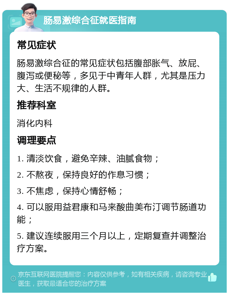 肠易激综合征就医指南 常见症状 肠易激综合征的常见症状包括腹部胀气、放屁、腹泻或便秘等，多见于中青年人群，尤其是压力大、生活不规律的人群。 推荐科室 消化内科 调理要点 1. 清淡饮食，避免辛辣、油腻食物； 2. 不熬夜，保持良好的作息习惯； 3. 不焦虑，保持心情舒畅； 4. 可以服用益君康和马来酸曲美布汀调节肠道功能； 5. 建议连续服用三个月以上，定期复查并调整治疗方案。