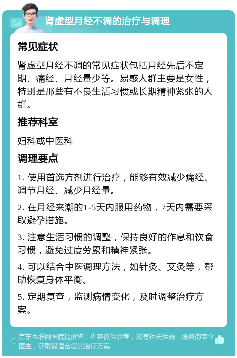 肾虚型月经不调的治疗与调理 常见症状 肾虚型月经不调的常见症状包括月经先后不定期、痛经、月经量少等。易感人群主要是女性，特别是那些有不良生活习惯或长期精神紧张的人群。 推荐科室 妇科或中医科 调理要点 1. 使用首选方剂进行治疗，能够有效减少痛经、调节月经、减少月经量。 2. 在月经来潮的1-5天内服用药物，7天内需要采取避孕措施。 3. 注意生活习惯的调整，保持良好的作息和饮食习惯，避免过度劳累和精神紧张。 4. 可以结合中医调理方法，如针灸、艾灸等，帮助恢复身体平衡。 5. 定期复查，监测病情变化，及时调整治疗方案。