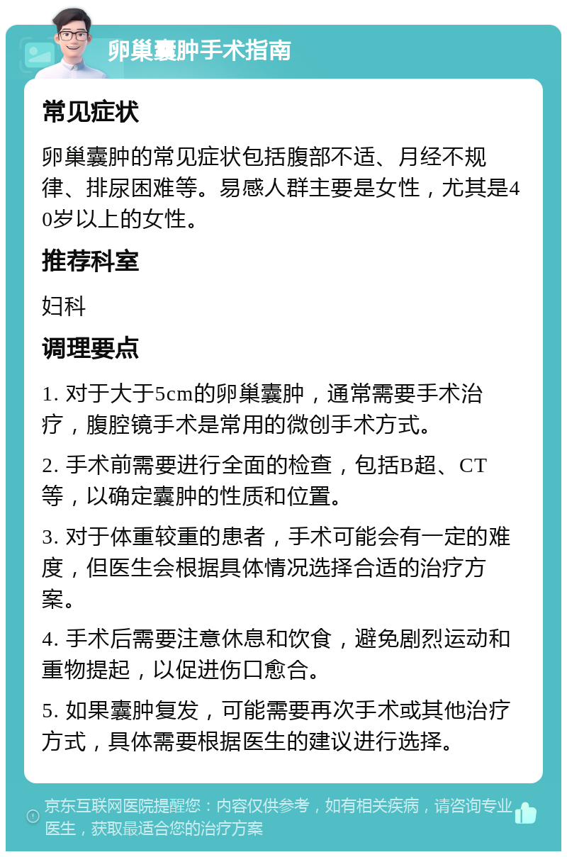 卵巢囊肿手术指南 常见症状 卵巢囊肿的常见症状包括腹部不适、月经不规律、排尿困难等。易感人群主要是女性，尤其是40岁以上的女性。 推荐科室 妇科 调理要点 1. 对于大于5cm的卵巢囊肿，通常需要手术治疗，腹腔镜手术是常用的微创手术方式。 2. 手术前需要进行全面的检查，包括B超、CT等，以确定囊肿的性质和位置。 3. 对于体重较重的患者，手术可能会有一定的难度，但医生会根据具体情况选择合适的治疗方案。 4. 手术后需要注意休息和饮食，避免剧烈运动和重物提起，以促进伤口愈合。 5. 如果囊肿复发，可能需要再次手术或其他治疗方式，具体需要根据医生的建议进行选择。